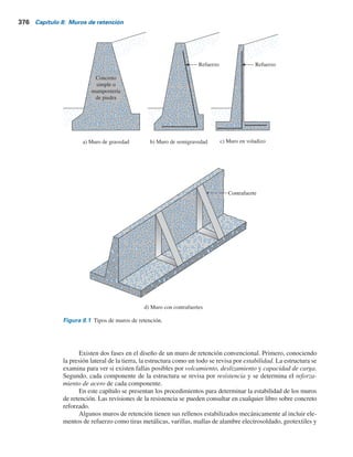 Muros de retención
8.1 Introducción
En el capítulo 7 se estudiaron varias teorías para determinar la presión lateral de tierra, las cuales se
utilizarán en este capítulo para diseñar varios tipos de muros de retención. En general, los muros de
retención se pueden dividir en dos categorías principales: a) muros de retención convencionales y
b) muros de tierra estabilizados mecánicamente.
Los muros de retención convencionales se pueden clasificar en general en cuatro tipos:
1. Muros de retención de gravedad
2. Muros de retención de semigravedad
3. Muros de retención en voladizo
4. Muros de retención con contrafuertes
Los muros de retención de gravedad (figura 8.1a) se construyen con concreto simple o con
mampostería de piedra. Su estabilidad depende de su propio peso y de cualquier suelo que repose
sobre la mampostería. Este tipo de construcción no es económica para muros altos.
En muchos casos, se puede emplear una cantidad pequeña de acero para la construcción de
muros de gravedad, minimizando así el tamaño de las secciones de los muros. A esos muros
se les refiere por lo general como muros de semigravedad (figura 8.1b).
Los muros de retención en voladizo (figura 8.1c) están hechos de concreto reforzado y con-
sisten en un cuerpo o alzado delgado y una losa de base. Este tipo de muro es económico hasta una
altura de aproximadamente 8 m. En la figura 8.2 se muestra un muro de retención en voladizo en
proceso de construcción.
Los muros de retención con contrafuertes (figura 8.1d) son similares a los muros en vola-
dizo. Sin embargo, a intervalos regulares tienen losas de concreto verticales delgadas conocidas
como contrafuertes, que anclan entre sí el muro y la base. El propósito de los contrafuertes es
reducir los momentos cortante y flexionante.
Para diseñar apropiadamente los muros de retención, un ingeniero debe conocer los pará-
metros básicos del suelo retenido detrás del muro y del suelo debajo de la base de la losa, que son
el peso específico, el ángulo de fricción y la cohesión. Conocer las propiedades del suelo detrás
del muro permite que un ingeniero determine la distribución de la presión lateral necesaria
para el diseño.
375
 