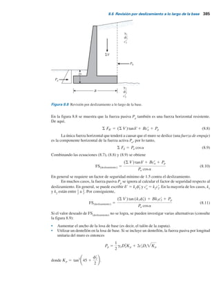 384 Capítulo 8: Muros de retención
Algunos diseñadores prefieren determinar el factor de seguridad contra el volcamiento con
la fórmula:
FS(volcamiento) 5
M1 1 M2 1 M3 1 M4 1 M5 1 M6
Pa cosa(Hr 3) 2 Mv
(8.6)
Tabla 8.1 Procedimiento para calcular .
Sección
(1)
Área
(2)
Peso/longitud
unitaria del muro
(3)
Brazo de momento
medido desde C
(4)
Momento
respecto a C
(5)
1
2
3
4
5
6
(Nota:
gc 5 peso específico del concreto)
gl 5 peso específico del relleno
S MR
Mv
M6
M5
M4
M3
M2
M1
B
X6
X5
X4
X3
X2
X1
S V
Pv
W6 5 gc 3 A6
W5 5 gc 3 A5
W4 5 gc 3 A4
W3 5 gc 3 A3
W2 5 g1 3 A2
W1 5 g1 3 A1
A6
A5
A4
A3
A2
A1
SMR
8.6 Revisión por deslizamiento a lo largo de la base
El factor de seguridad contra el deslizamiento se puede expresar mediante la ecuación
FS(deslizamiento) 5
S FRr
S Fd
(8.7)
donde
SFR9
5 suma de la fuerzas horizontales resistentes
SFd
5 suma de las fuerzas horizontales de empuje
En la figura 8.8 se indica que la resistencia cortante del suelo inmediatamente debajo de la
losa de base se puede representar como
s 5 sr tan dr 1 cr
a
donde
d9 5 ángulo de fricción entre el suelo y la losa de base
c9
a
5 adhesión entre el suelo y la losa de base
Así pues, la fuerza resistente máxima que se puede derivar del suelo por longitud unitaria del
muro a lo largo del fondo de la losa de base es
Rr 5 s(área de la sección transversal) 5 s(B 3 1) 5 Bsr tan dr 1 Bcr
a
Sin embargo,
Bs9 5 suma de las fuerzas verticales 5 S V(consulte la tabla 8.1)
por lo tanto,
Rr 5 (S V) tandr 1 Bcr
a
 