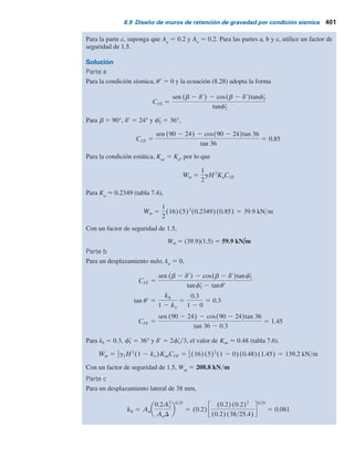 400 Capítulo 8: Muros de retención
donde g1
5 peso específico del relleno:
CIE 5
sen(b 2 d9) 2 cos(b 2 d9)tanf2
9
(1 2 kv)(tanf2
9 2 tan u9)
(8.28)
y u9 5 tan21
kk
1 2 kv
Para una deducción detallada de la ecuación (8.28), consulte Das (1983).
Con base en las ecuaciones (8.27) y (8.28), se puede aplicar el procedimiento siguiente para
determinar el peso del muro de retención, Ww
, para el desplazamiento tolerable que puede tener
lugar durante un sismo.
1. Se determina el desplazamiento tolerable del muro, D.
2. Se obtiene un valor de diseño de kk
de
kk 5 Aa
0.2Av
2
AaD
0.25
(8.29)
En la ecuación (8.29) A y Aa
son los coeficientes de la aceleración efectiva y D es el despla-
zamiento en pulgadas. Las magnitudes de Aa
y Av
las proporciona el Applied Technology
Council (1978) para varias regiones de Estados Unidos.
3. Se supone que kv
5 0, y, con el valor de kk
obtenido, se calcula Kae
con la ecuación (7.43).
4. Se utiliza el valor de Kae
, determinado en el paso 3 para obtener el peso del muro (Ww
).
5. Se aplica un factor de seguridad al valor de Ww
obtenido en el paso 4.
Ejemplo 8.4
Consulte la figura 8.18. Para kv
5 0 y kk
5 0.3, determine:
a. El peso del muro para condición estática.
b. El peso del muro para un desplazamiento nulo durante un sismo.
c. El peso del muro para un desplazamiento lateral de 38 mm (1.5 pulg) durante un sismo.
Figura 8.18
5 m
g2 = 16 kNym3
f	
2 = 36
g1 = 16 kNym3
f	
1 = 36
d	= 2/3 f	
1
 