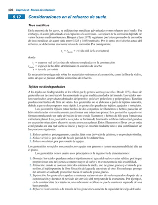 8.11 Refuerzo del suelo 405
traslación horizontal), qmáx
fue en el talón del muro y qmín
en la puntera. El 27 de noviembre de 2001,
cuando la altura del relleno fue de 7.6 m, qmáx
en el talón fue de aproximadamente 140 kNym2
,
que fue casi igual a (g1
)(altura del relleno) 5 (18.9)(7.6) 5 143.6 kNym2
.Además, en la puntera, qmín
fue de aproximadamente 40 kNym2
, lo que sugiere que el momento debido a la fuerza lateral tuvo
poco efecto sobre el esfuerzo vertical efectivo debajo del talón.
Las lecciones aprendidas de este estudio de caso son las siguientes:
a. Los muros de retención pueden sufrir una traslación lateral que afectará la variación de qmáx
y
qmín
a lo largo de la losa de base.
b. El esfuerzo lateral inicial causado por la compactación disminuye gradualmente con el
tiempo y el movimiento lateral del muro.
8.11 Refuerzo del suelo
El uso de tierra reforzada es un desarrollo reciente en el diseño y construcción de cimentaciones
y estructuras de retención de tierra. La tierra reforzada es un material de construcción hecho de
suelo que se ha reforzado con elementos de tensión como barras o tiras metálicas, telas no bio-
degradables (geotextiles), geomallas y productos similares. La idea fundamental del refuerzo del
suelo no es nueva; de hecho, se remonta a varios siglos atrás. Sin embargo, el concepto presente
del análisis y diseño sistemático lo desarrolló un ingeniero francés, H. Vidal (1966). El French
Road Research Laboratory ha realizado una investigación muy completa sobre la aplicabilidad
y los efectos benéficos del uso de tierra reforzada como material de construcción. Esta investi-
gación la han documentado en detalle Darbin (1970), Schlosser y Long (1974), y Schlosser y
Vidal (1969). Las pruebas que se realizaron implicaron el uso de tiras metálicas como material
de refuerzo.
Los muros de retención con tierra reforzada se han construido alrededor del mundo desde
que Vidal inició su trabajo. El primer muro de retención con tierra reforzada con tiras metálicas
como refuerzo en Estados Unidos se construyó en 1972 en el sur de California.
Los efectos benéficos del refuerzo de suelo se derivan a) de la resistencia a la tensión incre-
mentada y b) de la resistencia cortante desarrollada por la fricción en las interfaces suelo-refuerzo.
El refuerzo se puede comparar al de las estructuras de concreto. En la actualidad, la mayoría de los
diseños de tierra reforzada se hacen sólo con suelo granular sin drenaje. De esta manera se evita el
efecto del desarrollo de la presión de poro en suelos cohesivos, lo que a su vez, reduce la resis-
tencia cortante del suelo.
Muros de retención estabilizados mecánicamente
Recientemente se ha utilizado el refuerzo de suelo en la construcción y diseño de cimentaciones,
muros de retención, pendientes de terraplenes y otras estructuras. Dependiendo del tipo de cons-
trucción, los refuerzos pueden ser tiras metálicas galvanizadas, geotextiles, geomallas o geocom-
puestos. En las secciones 8.11 y 8.12 se proporciona un panorama del refuerzo de suelo y de varios
materiales de refuerzo.
Los materiales de refuerzo como las tiras metálicas, los geotextiles y las geomallas se utilizan
en la actualidad para reforzar el relleno de muros de retención, a los que por lo general se les refiere
como muros de retención estabilizados mecánicamente. Los principios generales de estos muros se
dan en las secciones siguientes.
 