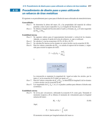 416 Capítulo 8: Muros de retención
resistencia por fricción se puede tomar conservativamente como la longitud que se extiende más
allá de los límites de la zona de falla activa de Rankine, que es la zona ABC en la figura 8.29. La
línea BC forma un ángulo de 45 1 f9
1
y2 con la horizontal. Ahora, la fuerza de fricción máxima
que se puede desarrollar en un tirante a una profundidad z es
FR 5 2lewsr
o tan fr
m (8.40)
donde
le
5 longitud efectiva
s9
o
5 presión vertical efectiva a una profundidad z
f9
m
5 ángulo de fricción entre el suelo y el tirante
Así pues, el factor de seguridad contra la extracción del tirante a cualquier profundidad z es
FS(P) 5
FR
T
(8.41)
Sustituyendo las ecuaciones (8.38) y (8.40) en la ecuación (8.41) se obtiene
FS(P) 5
2lewsr
o tan fr
m
sr
aSVSH
(8.42)
Longitud total del tirante
La longitud total de los tirantes a cualquier profundidad es
L 5 lr 1 le (8.43)
donde
lr
5 longitud dentro de la zona de falla de Rankine
le
5 longitud efectiva
Para un FS(P)
dado, de la ecuación (8.42),
le 5
FS(P)sr
aSVSH
2wsr
o tanfr
m
(8.44)
De nuevo, a cualquier profundidad z,
lr 5
(H 2 z)
tan 45 1
fr
1
2
(8.45)
Por lo tanto, al combinar las ecuaciones (8.43), (8.44) y (8.45) se obtiene
L 5
(H 2 z)
tan 45 1
fr
1
2
1
FS(P)sr
aSVSH
2wsr
o tanfr
m
(8.46)
 