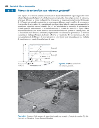 FS(volcamiento ) 5
(2145)(6.5)
(214.5)(3.33)
5 19.52 + 3 OK
zr 5
10
3
5 3.33 m
Pa 5 3
H
0
sr
a dz 5 1
2g1KaH2
5 (1
2)(16.5)(0.26)(10)2
5 214.5 kNm
x1 5 6.5 m
W1 5 g1HL 5 (16.5)(10)(13) 5 2145 kNm
Revisión por deslizamiento: de la ecuación (8.51)
3 OK
FS(deslizamiento) 5
W1 tan(kfr
1)
Pa
5
2145 tan
2
3
(36)
214.5
5 4.45 +
Revisión por capacidad de carga: para f9
2
5 28°, Nc
5 25.8, Ng
5 16.78 (tabla 3.3). De la
ecuación (8.52),
qúlt 5 (50)(25.8) 1 (1
2)(17.3)(13)(16.72) 5 3170.16 kN m2
qúlt 5 cr
2Nc 1 1
2g2L Ng
De la ecuación (8.53),
sr
o(H) 5 g1H 5 (16.5)(10) 5 165 kN m2
FS(capacidad de carga) 5
qúlt
sr
o(H)
5
3170.16
165
5 19.2 + 5 OK
10 m
L  13 m
g2  17.3 kNym3
f	
2  28°
g1  16.5 kNym3
f	
1  36°
c	
2  50 kNym2
6.5 m
W1
Figura 8.32 Muro de retención con refuerzo de tiras
de acero galvanizado en el relleno.
8.15 Procedimiento de díseño paso a paso utilizando un refuerzo de tiras metálicas 421
 
