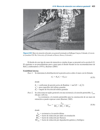 422 Capítulo 8: Muros de retención
8.16 Muros de retención con refuerzo geotextil
En la figura 8.33 se muestra un muro de retención en el que se han utilizado capas de geotextil como
refuerzo. Igual que en la figura 8.31, el relleno es un suelo granular. En este tipo de muro de retención,
la fachada del muro se forma traslapando las hojas como se muestra con una longitud de traslape
de ll
. Cuando se termina la construcción, la cara expuesta del muro se debe recubrir; de otra manera,
el geotextil se deteriorará por la exposición a la luz ultravioleta. Sobre la cara se rocía una emulsión
bituminosa o gunita (concreto lanzado). Tal vez sea necesario anclar una malla de alambre en la
fachada geotextil para mantener el recubrimiento sobre la fachada del muro. En la figura 8.34 se
muestra la construcción de un muro de retención reforzado con geotextil. En la figura 8.35
se muestra un muro de suelo reforzado completamente con un material geosintético. El muro se
encuentra en DeBeque Canyon, Colorado. Observe la versatilidad del tipo de fachada. En este
caso, una fachada de bloques de concreto con un solo tirante está integrada con una fachada
de tres tirantes por medio de una fachada de roca.
Figura 8.33 Muro de retención
con refuerzo geotextil.
z
Arena,
Geotextil
Geotextil
Geotextil
Geotextil
Geotextil
f	
1
g1;
SV
SV
SV
SV
SV
le
H lr
ll
Suelo in situ
f	
2;
g2; c	
2
45 
 f	
1y2
Figura 8.34 Construcción de un muro de retención reforzado con geotextil. (Cortesía de Jonathan T.H. Wu,
University of Colorado at Denver, Denver, Colorado.)
 