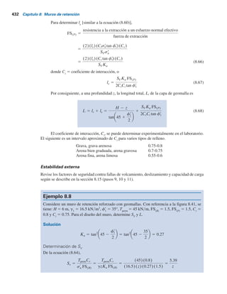 Paso 2. Se selecciona una geomalla con una resistencia a la tensión permisible, Tperm
[similar
a la ecuación (8.56)] (Koerner, 2005):
Tperm 5
Túlt
RFid 3 RFcr 3 RFcbd
(8.63)
donde
RFid
5 factor de reducción por daño a la instalación (1.1 a 1.4)
RFcr
5 factor de reducción por fluencia (2 a 3)
RFcbd
5 factor de reducción por degradación química y biológica (1.1 a 1.5).
Paso 3. Se obtiene el espaciamiento vertical de las capas de geomalla, SV
, con
SV 5
Tperm Cr
sr
a FS(B)
(8.64)
donde Cr
5 relación de cobertura de la geomalla.
La relación de cobertura es el área plana fraccional a cualquier elevación
que en realidad está ocupada por la geomalla. Por ejemplo, si hay un espacio de
0.3 m (1 pie) de ancho entre cada pieza de 1.2 m (4 pies) de ancho, la relación
de cobertura es
Cr 5
1.2 m
1.2 1 0.3 m
5 0.8
Paso 4. Se calcula la longitud de cada capa de geomalla a una profundidad z como [ecua-
ción (8.58)]
L lr le
lr 5
H 2 z
tan2
45 2
fr
1
2
(8.65)
Figura 8.41 Diseño de un muro de retención reforzado con geomallas.
Zapata de nivelación
Relleno
granular
H
W2
SV
L2
W1
L1
z
Suelo de la cimentación
g2, f	
2, c	
2
g1
f	
1
8.18 Procedimiento de diseño para un muro de retención reforzado con geomallas 431
 