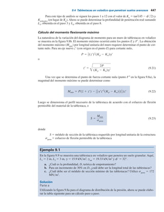 446 Capítulo 9: Muros de tablestacas
Al combinar las ecuaciones (9.7), (9.10), (9.14) y (9.15) y simplificándolas aún más, se obtiene
la siguiente ecuación de cuarto grado de L4
:
L4
4
1 A1L4
3
2 A2L4
2
2 A3L4 2 A4 5 0 (9.16)
En esta ecuación,
(9.17)
(9.18)
(9.19)
(9.20)
A4 5
P(6zsr
5 1 4P)
gr2
(Kp 2 Ka)2
A3 5
6P32zgr(Kp 2 Ka) 1 sr
54
gr2
(Kp 2 Ka)2
A2 5
8P
gr(Kp 2 Ka)
A1 5
sr
5
gr(Kp 2 Ka)
Procedimiento paso a paso para obtener el diagrama de presión
Con base en la teoría anterior, un procedimiento paso a paso para obtener el diagrama de presión
para un muro de tablestacas en voladizo que penetra un suelo granular es el siguiente:
Paso 1. Se calcula Ka
y Kp
.
Paso 2. Se calcula s9
1
[ecuación (9.1)] y s9
2
[ecuación (9.2)]. (Nota: L1
y L2
serán dados.)
Paso 3. Se calcula L3
[ecuación (9.6)].
Paso 4. Se calcula P.
Paso 5. Se calcula z
– (es decir, el centro de presión para el área ACDE) tomando el mo-
mento respecto a E.
Paso 6. Se calcula s9
5
[ecuación (9.11).
Paso 7. Se calculan A1
, A2
, A3
y A4
[ecuaciones (9.17) a (9.20)].
Paso 8. Se resuelve la ecuación (9.16) mediante prueba y error para determinar L4
.
Paso 9. Se calcula s9
4
[ecuación (9.10)].
Paso 10. Se calcula s9
3
[ecuación (9.7)].
Paso 11. Se obtiene L5
de la ecuación (9.15).
Paso 12. Se traza un diagrama de la distribución de presión como el que se muestra en la
figura 9.8a.
Paso 13. Se obtiene la profundidad teórica [consulte la ecuación (9.12)] de penetración
como L3
1 L4
. La profundidad de penetración real se incrementa en aproximada-
mente 20 a 30%.
Observe que algunos diseñadores prefieren utilizar un factor de seguridad en el coeficiente
de presión pasiva de tierra al inicio. En ese caso, en el paso 1,
Kp(diseño) 5
Kp
FS
donde FS 5 factor de seguridad (usualmente entre 1.5 y 2).
 