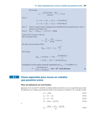 456 Capítulo 9: Muros de tablestacas
Solución
Se seguirá el procedimiento paso a paso dado en la sección 9.6:
Paso 1.
Paso 2.
Paso 3. Del diagrama de la distribución de la presión neta dado en la figura 9.12, se tiene
y
Paso 4. De la ecuación (9.48),
Al sustituir los valores adecuados se obtiene
o
Al resolver la ecuación anterior, se obtiene D 5 2.13 m.
Paso 5. De la ecuación (9.46),
y
5 127.64 kN m2
c
4 2 (gL1 1 grL2) 5 (4)(47) 2 3(15.9)(2) 1 (19.33 2 9.81)34
L4 5
D34c 2 (gL1 1 grL2)4 2 P1
4c
127.64D2
2 104.4D 2 357.15 5 0
2
52.2352.2 1 (12)(47)(1.78)4
3(15.9)(2) 1 (19.33 2 9.81)34 1 (2)(47)
5 0
D2
5(4)(47) 2 3(2)(15.9) 1 (19.33 2 9.81)346 2 2D(52.2)
D2
34c 2 (gL1 1 grL2)4 2 2DP1 2
P1(P1 1 12cz1)
(gL1 1 grL2) 1 2c
5 0
5 1.78 m
z1 5
1
52.2
B9.763¢3 1
2
3
≤ 1 29.289¢
3
2
≤ 1 13.151¢
3
3
≤ R
5 9.763 1 29.289 1 13.151 5 52.2 kNm
P
1 5
1
2
sr
1L1 1 sr
1L2 1
1
2
(sr
2 2 sr
1)L2
5 18.53 kNm2
sr
2 5 (gL1 1 grL2)Ka 5 3(15.9)(2) 1 (19.33 2 9.81)340.307
sr
1 5 gL1Ka 5 (15.9)(2)(0.307) 5 9.763 kNm2
Ka 5 tan2
¢45 2
fr
2
≤ 5 tan2
¢45 2
32
2
≤ 5 0.307
 