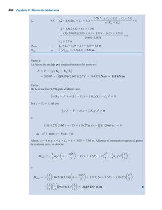 462 Capítulo 9: Muros de tablestacas
En z 5 L1
1 L2
1 L3
1 L4
, la presión neta está dada por
sr
8 5 gr(Kp 2 Ka)L4 (9.65)
Observe que la pendiente de la línea DEF es 1 vertical a g9(Kp
– Ka
) horizontal.
Para el equilibrio de la tablestaca, S de fuerzas horizontales 5 0 y S momentos respecto a
O9 5 0. (Nota: el punto O9 está ubicado al nivel del tirante).
Sumando las fuerzas en la dirección horizontal (por longitud unitaria del muro) da
Área del diagrama de presión ACDE – área de EBF – F 5 0
donde F 5 tensión en el tiranteylongitud unitaria del muro, o
P 2 1
2 sr
8L4 2 F 5 0
o
F 5 P 2 1
2 gr(Kp 2 Ka) L4
2
(9.66)
donde P 5 área del diagrama de presión ACDE. Ahora, tomando el momento respecto al
punto O9 da
2P (L1 1 L2 1 L3) 2 (z 1 l1) 1 1
2 gr(Kp 2 Ka) L4
2
(l2 1 L2 1 L3 1 2
3L4) 5 0
o
L4
3
1 1.5L4
2
(l2 1 L2 1 L3) 2
3P3(L1 1 L2 1 L3) 2 (z 1 l1)4
gr(Kp 2 Ka)
5 0 (9.67)
La ecuación (9.67) se puede resolver mediante prueba y error para determinar la profundi-
dad teórica, L4
:
Dteórica 5 L3 1 L4
La profundidad teórica se incrementa en aproximadamente 30 a 40% en la construcción real, o
Dreal
5 1.3 a 1.4 Dteórica
(9.68)
En el procedimiento paso a paso de la sección 9.4 se indicó que se puede aplicar un factor
de seguridad a Kp
al inicio [es decir, Kp(diseño)
5 Kp
yFS]. Si se aplica, no es necesario aumentar la
profundidad teórica en 30 o 40%. Este enfoque es con frecuencia más conservador.
 