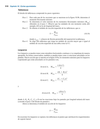 508 Capítulo 10: Cortes apuntalados
reducir proporcionando soportes verticales y horizontales en puntos intermedios. Para cortes
amplios, puede ser necesario empalmar los puntales. Para cortes apuntalados en suelos arcillosos,
la profundidad del primer puntal debajo de la superficie del terreno será menor que la profundidad
de la grieta de tensión, zc
. De la ecuación (7.8),
sr
a 5 gzKa 2 2cr Ka
donde Ka
5 coeficiente de presión activa de Rankine.
Para determinar la profundidad de la grieta de tensión,
sr
a 5 0 5 gzcKa 2 2cr Ka
o
zc 5
2cr
Kag
por lo tanto
Con f 5 0, Ka 5 tan2
(45 2 f 2) 5 1, ,
zc 5
2c
g
Se puede emplear un procedimiento conservador simplificado para determinar las cargas en
los puntales. Si bien este procedimiento variará, dependiendo de los ingenieros implicados en el
proyecto, el siguiente es un resumen paso a paso de la metodología general (consulte la figura 10.9):
Paso 1. Se traza la envolvente de presión para el corte apuntalado. (Consulte las figuras 10.5,
10.6 y 10.7). Además, se muestran los niveles propuestos para los puntales.
En la figura 10.9a se muestra una envolvente de presión para un suelo arenoso;
sin embargo, también podría ser para una arcilla. Los niveles de los puntales se
marcan A, B, C y D. Las tablestacas (o vigas montantes) se suponen articuladas
en los niveles de los puntales, excepto en la parte superior y en la inferior. En la
figura 10.9a, las articulaciones están al nivel de los puntales B y C. (Muchos dise-
ñadores también suponen que las tablestacas o vigas montantes están articuladas
en todos los niveles de los puntales, excepto en el de la parte superior).
Paso 2. Se determinan las reacciones para las dos vigas simples en voladizo (parte supe-
rior e inferior) y de todas las vigas simples intermedias. En la figura 10.9b, estas
reacciones son A, B1
, B2
, C1
, C2
y D.
Paso 3. Las cargas en los puntales en la figura se pueden calcular mediante las fórmulas
PC 5 (C1 1 C2)(s)
PB 5 (B1 1 B2)(s)
PA 5 (A)(s)
(10.8)
y
PD 5 (D)(s)
 