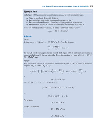 donde
PA
, PB
, PC
, PD
5 cargas que tomarán los puntales individuales en los niveles
A, B, C y D, respectivamente
A, B1
, B2
, C1
, C2
, D 5 reacciones calculadas en el paso 2 (observe las unidades:
fuerzaylongitud unitaria del corte apuntalado)
s 5 espaciamiento horizontal de los puntales (consulte la
planta en la figura 10.9a)
Paso 4. Al conocer las cargas en los puntales en cada nivel y las condiciones del apun-
talamiento intermedio, permite la selección de las secciones apropiadas de un
manual de construcción en acero.
Voladizo
simple
A
B1
A
B
C
D
Sección
Planta
Articulaciones
b)
a)
d1
d1
d2
d3 sa
d5
d2
sa
d4
s
Viga
simple
C1
B2
d3 sa
Voladizo
simple
D
C2
d4
d5
sa
Figura 10.9 Determinación de las cargas en los puntales: a) sección y planta del corte; b) método para
determinar las cargas en los puntales.
10.4 Diseño de varios componentes de un corte apuntalado 509
 