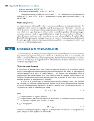 544 Capítulo 11: Cimentaciones con pilotes
En las figuras 11.4f y 11.4g se muestran dos tipos de pilotes sin ademe, uno con un pedestal
y otro sin pedestal. Los pilotes sin ademe se hacen primero hincando el ademe hasta la profundi-
dad deseada y luego llenándolo con concreto fresco. Luego el ademe se saca gradualmente.
Los siguientes son algunos datos generales acerca de los pilotes de concreto colados en el
lugar sin ademe:
s Longitud usual: 5 a 15 m
s Longitud máxima: 30 a 40 m
s Carga usual: 300 a 500 kN
s Carga máxima aproximada: 700 kN
s Ventajas:
a. Económicos inicialmente.
b. Se pueden terminar en cualquier elevación.
s Desventajas:
a. Se pueden crear vacíos si el concreto se vierte rápidamente.
b. Difíciles de empalmar después de fraguar.
c. En suelos suaves, los lados del agujero se pueden derrumbar, disminuyendo la sección el
concreto .
s Carga permisible:
Qperm 5 Acfc (11.3)
donde
Ac
5 área de la sección del concreto
fc
5 esfuerzo permisible del concreto
Pilotes de madera
Los pilotes de madera son troncos de árboles a los que se les recortaron cuidadosamente las
ramas y la corteza. La longitud máxima de la mayoría de los pilotes de madera es de 10 a 20 m.
Para calificar para su uso como pilote, la madera debe ser recta, resistente y sin defectos. El Ma-
nual of Practice, Núm. 17 (1959) de la American Society of Civil Engineers, dividió los pilotes
de madera en tres clases:
1. Pilotes clase A que soportan cargas pesadas. El diámetro mínimo del fuste debe ser de 356 mm.
2. Pilotes clase B que se utilizan para soportar cargas medias. El diámetro mínimo del fuste debe
ser de 305 a 330 mm.
3. Pilotes clase C que se utilizan en trabajos provisionales de construcción. Se pueden emplear
permanentemente para estructuras cuando todo el pilote se encuentra debajo del nivel freáti-
co. El diámetro mínimo del fuste deber ser de 305 mm.
En cualquier caso, la punta de un pilote no debe tener un diámetro menor que 150 mm.
Los pilotes de madera no pueden soportar esfuerzos altos de hincado; por lo tanto, la capacidad
del pilote por lo general está limitada. Se pueden utilizar zapatas de acero para evitar dañar la
punta del pilote (fondo). Las partes superiores de los pilotes de madera también se pueden dañar
durante la operación de hincado. Al aplastamiento de las fibras de madera ocasionado por el im-
pacto del martinete se le refiere como astillado. Para evitar dañar la parte superior de un pilote, se
puede utilizar una banda o un capuchón metálico.
El empalme de los pilotes de madera se debe evitar, en particular cuando se espera que so-
porten una carga de tensión o una carga lateral. Sin embargo, si es necesario su empalme, se puede
hacer empleando manguitos de tubo (consulte la figura 11.5a) o soleras metálicas y pernos (consulte
la figura 11.5b). La longitud del manguito debe ser al menos de cinco veces el diámetro del pilote.
Los extremos a tope se deben cortar a escuadra tal que se mantenga un contacto completo. Las partes
empalmadas se deben recortar de modo cuidadoso de manera que se ajusten estrechamente dentro de
los manguitos. En el caso de soleras metálicas y pernos, los extremos a tope también se deben cortar
a escuadra. Los lados de la parte empalmada se deben recortar planos antes de colocar las soleras
para que asiente bien.
 