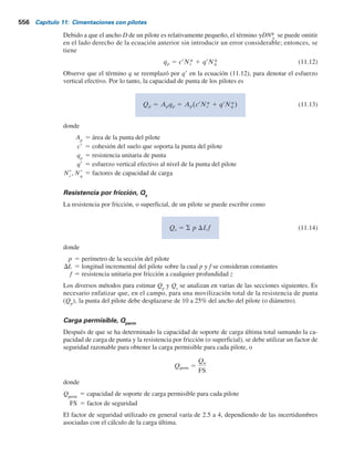 554 Capítulo 11: Cimentaciones con pilotes
A carga última, la superficie de falla en el suelo en la punta del pilote (una falla de capaci-
dad de carga causada por Qp
) es como la que se muestra en la figura 11.9e. Observe que las
cimentaciones con pilotes son profundas y que el suelo falla en su mayoría en un modo de
punzonamiento, como se ilustró antes en las figuras 3.1c y 3.3. Es decir, en la punta del pilote se
crea una zona triangular, I, que se empuja hacia abajo sin producir ninguna otra superficie de des-
lizamiento visible. En arenas densas y suelos arcillosos firmes, se puede desarrollar parcialmente
una zona radial de cortante, II. De aquí, las curvas de desplazamiento de los pilotes se parecerán
a las que se muestran en la figura 3.1c.
Figura 11.10 Resultados de la prueba de carga de un pilote de tubo en arena (con base en Mansur y
Hunter, 1970).
0
0 400 800 1200 1600 2000 2200
Carga en la parte superior del pilote, Q(z = 0) (kN)
Asentamiento,
s
(mm)
Profundidad,
z
(m)
s = 2.5 mm
s = 11 mm
Q(z = 0) (kN)
5
10
15
20
25
30
35
0 400 800 1200 1600 2000
3
6
9
12
15
16.8
a) b)
s = 5 mm
11.6 Ecuaciones para estimar la capacidad de un pilote
La capacidad de soporte de carga última Qu
de un pilote se determina por la ecuación
Qu 5 Qp 1 Qs (11.9)
donde
Qp
5 capacidad de soporte de carga de la punta del pilote
Qs
5 resistencia por fricción (fricción superficial) derivada de la interfaz suelo-pilote (consulte
la figura 11.11)
En muchos estudios publicados se analiza la determinación de los valores de Qp
y Qs
. Vesic
(1977), Meyerhof (1976) y Coyle y Castello (1981) proporcionaron reseñas excelentes de muchas
de estas investigaciones. En estos estudios se presenta una visión del problema de la determina-
ción de la capacidad última de un pilote.
 