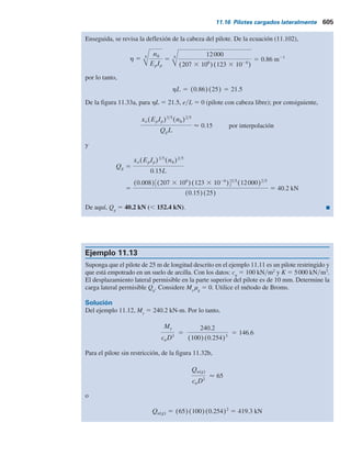 Ejemplo 11.11
Considere un pilote de acero con sección H (HP 250 3 85) de 25 m de longitud, empotrado
totalmente en un suelo granular. Suponga que hh
5 12000 kNym3
. El desplazamiento en la
punta del pilote es de 8 mm. Determine la carga lateral permisible, Qg
. Sea Mg
5 0. Utilice la
solución elástica.
Solución
De la tabla 11.1a, para un pilote H 250 3 85,
Ip 5 123 3 1026
m4
(respecto al eje más resistente)
y sea
Ep 5 207 3 106
kN m2
De la ecuación (11.90),
T 5 5
EpIp
nh
5 5 (207 3 106
)(123 3 1026
)
12000
5 1.16 m
Aquí, LyT 5 25y1.16 5 21.55 . 5, por lo tanto, el pilote es largo. Debido a que Mg
5 0. La
ecuación (11.85) adopta la forma,
xz(z) 5 Ax
QgT3
EpIp
y se deduce que
Qg 5
xz(z)EpIp
AxT3
En z 5 0, xz
5 8 mm 5 0.008 m y Ax
5 2.435 (consulte la tabla 11.14), por lo tanto,
Qg 5
(0.008)(207 3 106
)(123 3 1026
)
(2.435)(1.163
)
5 53.59 kN
Qg 5
(0.008)(207 3 106
)(123 3 1026
)
(2.435)(1.163
)
5 53.59 kN
Esta magnitud de Qg
se basa en sólo en la condición de desplazamiento límite. Sin em-
bargo, la magnitud de Qg
basada en la capacidad de momento del pilote también se necesita
determinar. Para Mg
5 0, la ecuación (11.87) se convierte en
Mz(z) 5 AmQgT
De acuerdo con la tabla 11.14, el valor máximo de Am
a cualquier profundidad es 0.772.
El momento máximo permisible que puede soportar el pilote es
Mz(máx) 5 FY
Ip
d1
2
11.16 Pilotes cargados lateralmente 603
 