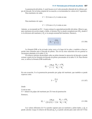 Enseguida, se revisa la deflexión de la cabeza del pilote. De la ecuación (11.102),
h 5 5
nh
EpIp
5 5
12000
(207 3 106
)(123 3 1026
)
5 0.86 m21
por lo tanto,
hL 5 (0.86)(25) 5 21.5
De la figura 11.33a, para hL 5 21.5, eyL 5 0 (pilote con cabeza libre); por consiguiente,
xo(EpIp)35
(nh)25
QgL
 0.15 por interpolación
y
5
(0.008) (207 3 106
)(123 3 1026
) 35
(12000)25
(0.15)(25)
5 40.2 kN
Qg 5
xo(EpIp)35
(nh)25
0.15L
De aquí, Qg
5 40.2 kN (, 152.4 kN).
Ejemplo 11.13
Suponga que el pilote de 25 m de longitud descrito en el ejemplo 11.11 es un pilote restringido y
que está empotrado en un suelo de arcilla. Con los datos: cu
5 100 kNym2
y K 5 5000 kNym3
.
El desplazamiento lateral permisible en la parte superior del pilote es de 10 mm. Determine la
carga lateral permisible Qg
. Considere My
μg
5 0. Utilice el método de Broms.
Solución
Del ejemplo 11.12, My
5 240.2 kN-m. Por lo tanto,
My
cuD3
5
240.2
(100)(0.254)3
5 146.6
Para el pilote sin restricción, de la figura 11.32b,
Qu(g)
cuD2
 65
o
Qu(g) 5 (65)(100)(0.254)2
5 419.3 kN
11.16 Pilotes cargados lateralmente 605
 
