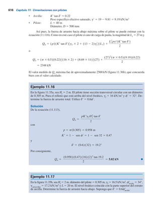 614 Capítulo 11: Cimentaciones con pilotes
En algunos casos, la fuerza de arrastre hacia abajo puede ser excesiva y ocasionar la falla de
la cimentación. En esta sección se resumen dos métodos tentativos para el cálculo de la fricción
superficial negativa.
Relleno de arcilla sobre suelo granular (figura 11.35a)
Similar al método b presentado en la sección 11.12, el esfuerzo superficial negativo (hacia abajo)
sobre un pilote es
fn 5 Krso
r tan dr (11.112)
donde
K9 5 coeficiente de presión de tierra 5 Ko
5 1 – sen f9
s9
o
5 esfuerzo vertical efectivo a cualquier profundidad z 5 g9
f
z
g9
f
5 peso específico efectivo del relleno
d9 5 ángulo de fricción entre el suelo y el pilote  0.5-0.7f9
De aquí, la fuerza de arrastre hacia abajo sobre un pilote es
Qn 5 3
Hf
0
(pKrgf
r tan dr)z dz 5
pKrgf
rHf
2
tan dr
2
(11.113)
donde Hf
5 altura del relleno. Si el relleno está arriba del nivel freático, el peso específico efecti-
vo g9
f
se debe reemplazar por el peso específico húmedo.
Relleno de suelo granular sobre arcilla (figura 11.35b)
En este caso, la evidencia indica que el esfuerzo superficial negativo sobre el pilote puede existir
de z 5 0 a z 5 L1
, a la que se le refiere como profundidad neutra. (Consulte Vesic, 1977, pp. 25-26).
La profundidad neutra se puede dar como (Bowles, 1982)
L1 5
(L 2 Hf)
L1
L 2 Hf
2
1
gf
rHf
gr
2
2gf
rHf
gr
(11.114)
donde g9
f
y g9 5 pesos específicos efectivos del relleno y del estrato de arcilla subyacente, res-
pectivamente.
Para pilotes de carga de punta, se puede suponer que la profundidad neutra está ubicada en
la punta del pilote (es decir, L1
5 L – Hf
).
Una vez que se determina el valor de L1
, la fuerza de arrastre hacia abajo se obtiene de la
manera siguiente: la fricción superficial negativa unitaria a cualquier profundidad de z 5 0
a z 5 L1
es
fn 5 Krso
r tan dr (11.115)
donde
dr 5 0.5-0.7fr
so
r 5 gf
rHf 1 grz
Kr 5 Ko 5 1 2 sen fr
 