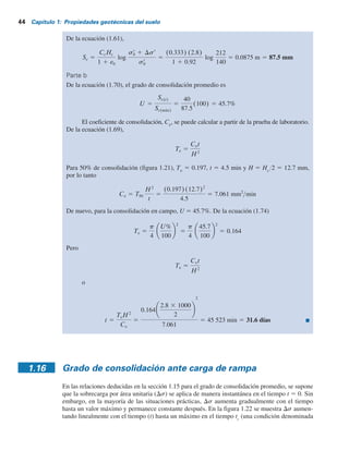 44 Capítulo 1: Propiedades geotécnicas del suelo
De la ecuación (1.61),
Sc 5
CcHc
1 1 e0
log
sr
0 1 Dsr
sr
0
5
(0.333) (2.8)
1 1 0.92
log
212
140
5 0.0875 m 5 87.5 mm
Parte b
De la ecuación (1.70), el grado de consolidación promedio es
U 5
Sc(t)
Sc(máx)
5
40
87.5
(100) 5 45.7%
El coeficiente de consolidación, Cv
, se puede calcular a partir de la prueba de laboratorio.
De la ecuación (1.69),
Tv 5
Cvt
H2
Para 50% de consolidación (figura 1.21), Tv
5 0.197, t 5 4.5 min y H 5 Hc
Y2 5 12.7 mm,
por lo tanto
Cv 5 T50
H2
t
5
(0.197)(12.7)2
4.5
5 7.061 mm2
min
De nuevo, para la consolidación en campo, U 5 45.7%. De la ecuación (1.74)
Tv 5
p
4
U%
100
2
5
p
4
45.7
100
2
5 0.164
Pero
Tv 5
Cvt
H2
o
t 5
TvH2
Cv
5
0.164
2.8 3 1000
2
2
7.061
5 45 523 min 5 31.6 días
1.16 Grado de consolidación ante carga de rampa
En las relaciones deducidas en la sección 1.15 para el grado de consolidación promedio, se supone
que la sobrecarga por área unitaria (Ds) se aplica de manera instantánea en el tiempo t 5 0. Sin
embargo, en la mayoría de las situaciones prácticas, Ds aumenta gradualmente con el tiempo
hasta un valor máximo y permanece constante después. En la figura 1.22 se muestra Ds aumen-
tando linealmente con el tiempo (t) hasta un máximo en el tiempo tc
(una condición denominada
 