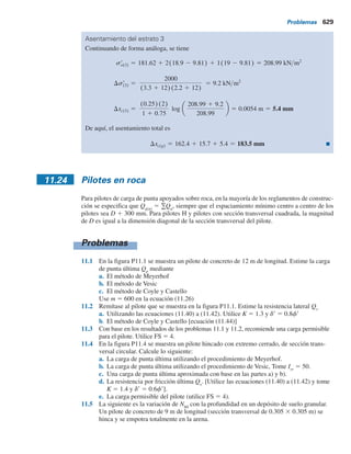 11.23 Asentamiento por consolidación de grupo de pilotes 627
donde
Ds9
i
5 incremento en el esfuerzo efectivo a la mitad del estrato i
Lg
, Bg
5 longitud y ancho, respectivamente, del grupo de pilotes planeado
zi
5 distancia desde el plano en que los pilotes transmiten la carga al suelo
hasta la mitad del estrato de arcilla i
Por ejemplo, en la figura 11.43, para el estrato 2, zi
5 L1
y2; para el estrato 3,
zi
5 L1
1 L2
y2 y para el estrato 4, zi
5 L1
1 L2
1 L3
y2. Sin embargo, observe
que no habrá incremento en el esfuerzo en el estrato de arcilla 1, debido a que se
encuentra arriba del plano horizontal (z 5 0) desde el cual empieza la distribución
del esfuerzo hasta el suelo.
Paso 4. Se calcula el asentamiento por consolidación de cada estrato causado por el es-
fuerzo incrementado. La fórmula es
Dsc(i) 5
De(i)
1 1 eo(i)
Hi (11.128)
donde
Dsc(i)
5 asentamiento por consolidación del estrato i
De(i)
5 cambio en la relación de vacíos causado por el incremento en el esfuerzo
en el estrato i
eo(i)
5 relación de vacíos inicial del estrato i (antes de la construcción)
Hi
5 espesor del estrato i. (Nota: en la figura 11.43, para el estrato 2, Hi
5 L1
;
para el estrato 3, Hi
5 L2
y para el estrato 4, Hi
5 L3
)
Las relaciones que comprenden De(i)
se dan en el capítulo 1.
Paso 5. Entonces el asentamiento por consolidación del grupo de pilotes es
Dsc(g) 5 SDsc(i) (11.129)
Observe que el asentamiento por consolidación de los pilotes se puede iniciar por rellenos colo-
cados en la cercanía, por cargas en pisos adyacentes o por la disminución de los niveles freáticos.
Ejemplo 11.20
En la figura 11.44 se muestra un grupo de pilotes en arcilla. Determine el asentamiento por
consolidación de los pilotes. Todas las arcillas están normalmente consolidadas.
Solución
Como las longitudes de los pilotes son de 15 m cada una, la distribución del esfuerzo empieza
a una profundidad de 10 m debajo de la parte superior del pilote. Se sabe que Qg
5 2000 kN.
Cálculo del asentamiento del estrato de arcilla 1
Para arcillas normalmente consolidadas
Dsc(1) 5
(Cc(1)H1)
1 1 eo(1)
log
so(1)
r 1 Ds(1)
r
so(1)
r
Ds(1)
r 5
Qg
(Lg 1 z1)(Bg 1 z1)
5
2000
(3.3 1 3.5)(2.2 1 3.5)
5 51.6 kN m2
 