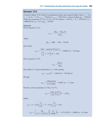 Solución
Parte a
De la ecuación (12.39),
fi 5 ai
*cu(i)
De la figura 12.21,
cu(1) 5 40 kN m2
DL2 5 (6 2 3) 2 Ds 5 (6 2 3) 2 0.76 5 2.24 m
DL1 5 3 2 1.5 5 1.5 m
y
cu(2) 5 60 kN m2
De aquí,
5 255.28 kN
5 (0.55)(40)(p 3 0.76)(1.5) 1 (0.55)(60)(p 3 0.76)(2.24)
SfipDLi 5 Sai
*cu(i)pDLi
1.2 m
0.76 m
Arcilla
cu(1)  40 kNym2
Arcilla
cu(2)  60 kNym2
1.5 m
6 m
3 m
3 m
Arcilla
cu  145 kNym2
Figura 12.21 Pila perforada en una arcilla estratificada.
12.10 Capacidad de soporte de carga con base en el asentamiento 667
 