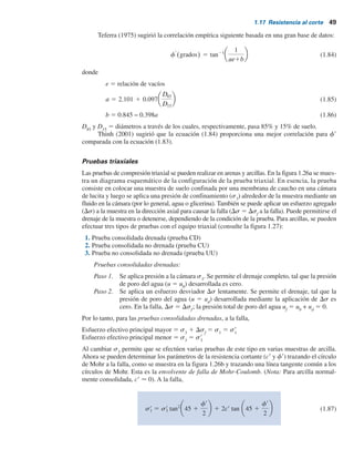 1.17 Resistencia al corte 49
Teferra (1975) sugirió la correlación empírica siguiente basada en una gran base de datos:
f9
(grados) 5 tan21 1
ae1b
(1.84)
donde
e 5 relación de vacíos
a 5 2.101 1 0.097
D85
D15
(1.85)
b 5 0.845 − 0.398a (1.86)
D85
y D15
5 diámetros a través de los cuales, respectivamente, pasa 85% y 15% de suelo.
Thinh (2001) sugirió que la ecuación (1.84) proporciona una mejor correlación para f9
comparada con la ecuación (1.83).
Pruebas triaxiales
Las pruebas de compresión triaxial se pueden realizar en arenas y arcillas. En la figura 1.26a se mues-
tra un diagrama esquemático de la configuración de la prueba triaxial. En esencia, la prueba
consiste en colocar una muestra de suelo confinada por una membrana de caucho en una cámara
de lucita y luego se aplica una presión de confinamiento (s3
) alrededor de la muestra mediante un
fluido en la cámara (por lo general, agua o glicerina). También se puede aplicar un esfuerzo agregado
(Ds) a la muestra en la dirección axial para causar la falla (Ds 5 Dsf
a la falla). Puede permitirse el
drenaje de la muestra o detenerse, dependiendo de la condición de la prueba. Para arcillas, se pueden
efectuar tres tipos de pruebas con el equipo triaxial (consulte la figura 1.27):
1. Prueba consolidada drenada (prueba CD)
2. Prueba consolidada no drenada (prueba CU)
3. Prueba no consolidada no drenada (prueba UU)
Pruebas consolidadas drenadas:
Paso 1. Se aplica presión a la cámara s3
. Se permite el drenaje completo, tal que la presión
de poro del agua (u 5 u0
) desarrollada es cero.
Paso 2. Se aplica un esfuerzo desviador Ds lentamente. Se permite el drenaje, tal que la
presión de poro del agua (u 5 ud
) desarrollada mediante la aplicación de Ds es
cero. En la falla, Ds 5 Dsf
; la presión total de poro del agua uf
5 u0
+ ud
5 0.
Por lo tanto, para las pruebas consolidadas drenadas, a la falla,
Esfuerzo efectivo principal mayor 5 s3
1 Dsf
5 s1
5 s9
1
Esfuerzo efectivo principal menor 5 s3
5 s9
3
Al cambiar s3
permite que se efectúen varias pruebas de este tipo en varias muestras de arcilla.
Ahora se pueden determinar los parámetros de la resistencia cortante (c9 y f9) trazando el círculo
de Mohr a la falla, como se muestra en la figura 1.26b y trazando una línea tangente común a los
círculos de Mohr. Esta es la envolvente de falla de Mohr-Coulomb. (Nota: Para arcilla normal-
mente consolidada, c9  0). A la falla,
sr
1 5 sr
3 tan2
45 1
fr
2
1 2cr tan 45 1
fr
2
(1.87)
 