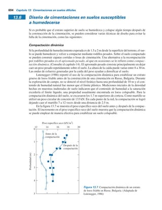 692 Capítulo 13: Cimentaciones en suelos difíciles
Paso 8. Se determina e9
0
, correspondiente a s9
o
a partir de la curva e-log s9
o
de la muestra
saturada. (Este procedimiento para suelos normalmente consolidados y sobrecon-
solidados se muestra en las figuras 13.4a y b, respectivamente).
Paso 9. A través del punto (s9
o
, e9
o
) se traza una curva similar a la curva e-log s9
o
obtenida
de la muestra probada con su contenido de humedad natural.
Paso 10. Se determina la presión incremental, Ds9, sobre el suelo causada por la construc-
ción de la cimentación. Se traza una línea vertical correspondiente a la presión de
s9
o
1 Ds9 en la curva e-log s9.
Paso 11. Ahora, se determinan De1
y De2
. El asentamiento del suelo sin cambio en el con-
tenido de humedad natural es
Sc(1) 5
De1
1 1 eo
r
(H) (13.6)
donde H 5 espesor del suelo susceptible al colapso.
Además, el asentamiento ocasionado por el colapso en la estructura del
suelo es
Sc(2) 5
De2
1 1 eo
r
(H) (13.7)
13.5 Diseño de cimentaciones en suelos no susceptibles
a humedecerse
Para fines de diseño de cimentaciones reales, también se pueden efectuar algunas pruebas de
carga estándar de campo. En la figura 13.5 se muestra la relación de la naturaleza de la carga por
área unitaria contra el asentamiento en una prueba de carga de campo en un depósito loessiano.
Observe que la relación carga-asentamiento es esencialmente lineal hasta una cierta presión críti-
ca, s9
cr
, a la cual se tiene una ruptura de la estructura del suelo y de aquí un asentamiento grande.
La ruptura repentina de la estructura del suelo es más común en suelos que tienen un contenido
de humedad natural que en suelos normalmente secos.
Si se toman precauciones suficientes en el campo para evitar que la humedad aumente bajo
las estructuras, las cimentaciones corridas y las losas de cimentación se pueden construir sobre
suelos colapsables. Sin embargo, las cimentaciones se deben dimensionar de manera que nunca
Asentamiento
Carga por área unitaria
s	
cr
Figura 13.5 Prueba de carga de campo en un suelo
loessiano: carga por área unitaria contra el asentamiento.
 
