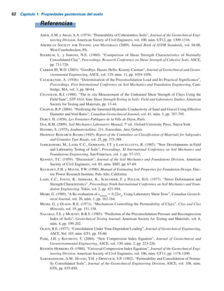 Problemas 61
60 Tiempo, días
70 kN/m2
s (kN/m2
)
b)
s
2 m
1 m Arena
Arena
a)
Arcilla
1.21 Para una arena se tienen los datos siguientes:
D85
5 0.21 mm
D50
5 0.13 mm
D15
5 0.09 mm
Coeficiente de uniformidad, Cu
5 2.1
Relación de vacíos, e 5 0.68
Densidad relativa 5 53%
Estime el ángulo de fricción del suelo utilizando
a. La ecuación (1.83)
b. La ecuación (1.84)
1.22 Una prueba triaxial consolidada drenada en una arcilla normalmente consolidada produce
los resultados siguientes:
Presión de confinamiento global, s9
3
5 138 kNYm2
Esfuerzo axial agregado a la falla, Ds 5 276 kNYm2
Determine los parámetros de la resistencia al corte.
1.23 Los siguientes son los resultados de dos pruebas triaxiales consolidadas drenadas en una
arcilla.
Prueba I: s9
3
5 82.8 kNYm2
; s9
1
(falla
) 5 329.2 kNYm2
Prueba II: s9
3
5 165.6 kNYm2
; s9
1
(falla
) 5 558.6 kNYm2
Determine los parámetros de la resistencia al corte, es decir, c9 y f9.
1.24 Una prueba triaxial consolidad no drenada se efectúo en una arcilla saturada normalmente
consolidada. Los resultados son:
s3
5 89.7 kNYm2
s1(falla)
5 220.8 kNYm2
Presión de poro del agua a la falla 5 37.95 kNYm2
Determine c, f, c9y f9.
1.25 Una arcilla normalmente consolidada tiene f 5 20° y f9 5 28°. Si una prueba consolidada
no drenada se efectúa en esta arcilla con una presión global de s3
5 148.35 kNYm2
, ¿cuál
será la magnitud del esfuerzo principal mayor, s1
, y la presión de poro del agua, u, a la
falla?
Figura P1.19
 