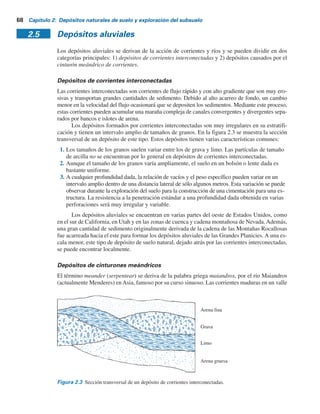 2.4 Suelo transportado por gravedad 67
solubles, algunos de los cuales se remueven por el agua subterránea, dejando atrás la fracción
insoluble de la roca. Los suelos residuales que se derivan de rocas químicas no poseen una zona
de transición gradual hasta el lecho de roca, como se observa en la figura 2.1. Los suelos resi-
duales derivados del intemperismo de rocas tipo calizas son casi todos de color rojo. Aunque de
tipo uniforme, la profundidad del intemperismo puede variar de manera considerable. Los suelos
residuales inmediatamente arriba del lecho de roca pueden estar normalmente consolidados. En
estos suelos las cimentaciones grandes con cargas pesadas pueden ser susceptibles a asentamien-
tos por consolidación considerables.
2.4 Suelo transportado por gravedad
Los suelos residuales sobre una pendiente natural se pueden mover hacia abajo. Cruden y Varnes
(1996) propusieron una escala de velocidad para el movimiento de un suelo sobre una pendiente,
la cual se resume en la tabla 2.2. Cuando los suelos residuales se mueven por una pendiente na-
tural muy lentamente, al proceso suele referírsele como cedencia. Cuando el movimiento hacia
abajo de un suelo es repentino y rápido, se denomina deslizamiento de tierra. Los depósitos for-
mados por la cedencia de una pendiente y los deslizamientos de tierra son coluvión.
Tabla 2.2 Escala de velocidad para el movimiento de suelo de una pendiente.
Velocidad (mm/s)
Descripción
5
Muy lenta
Lenta
Moderada
Rápida
10 5
a 5 10 7
5 10 3
a 5 10 5
5 10 1
a 5 10 3
5 101
a 5 10 1
El coluvión es una mezcla heterogénea de suelos y fragmentos de rocas que varían de par-
tículas de tamaño de arcilla a rocas con diámetros de un metro o más. Los flujos de lodo son un
tipo de suelo transportado por gravedad. Los flujos son movimientos descendentes de tierra que
se parecen a un fluido viscoso (figura 2.2) y llegan al reposo en una condición más densa. Los de-
pósitos de suelo derivados de flujos de lodo anteriores tienen una composición muy heterogénea.
Flujo de lodo
Figura 2.2 Flujo de lodo.
 