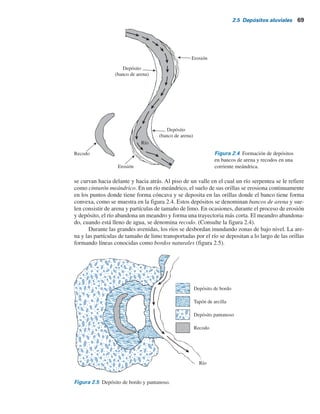 68 Capítulo 2: Depósitos naturales de suelo y exploración del subsuelo
2.5 Depósitos aluviales
Los depósitos aluviales se derivan de la acción de corrientes y ríos y se pueden dividir en dos
categorías principales: 1) depósitos de corrientes interconectadas y 2) depósitos causados por el
cinturón meándrico de corrientes.
Depósitos de corrientes interconectadas
Las corrientes interconectadas son corrientes de flujo rápido y con alto gradiente que son muy ero-
sivas y transportan grandes cantidades de sedimento. Debido al alto acarreo de fondo, un cambio
menor en la velocidad del flujo ocasionará que se depositen los sedimentos. Mediante este proceso,
estas corrientes pueden acumular una maraña compleja de canales convergentes y divergentes sepa-
rados por bancos e islotes de arena.
Los depósitos formados por corrientes interconectadas son muy irregulares en su estratifi-
cación y tienen un intervalo amplio de tamaños de granos. En la figura 2.3 se muestra la sección
transversal de un depósito de este tipo. Estos depósitos tienen varias características comunes:
1. Los tamaños de los granos suelen variar entre los de grava y limo. Las partículas de tamaño
de arcilla no se encuentran por lo general en depósitos de corrientes interconectadas.
2. Aunque el tamaño de los granos varía ampliamente, el suelo en un bolsón o lente dada es
bastante uniforme.
3. A cualquier profundidad dada, la relación de vacíos y el peso específico pueden variar en un
intervalo amplio dentro de una distancia lateral de sólo algunos metros. Esta variación se puede
observar durante la exploración del suelo para la construcción de una cimentación para una es-
tructura. La resistencia a la penetración estándar a una profundidad dada obtenida en varias
perforaciones será muy irregular y variable.
Los depósitos aluviales se encuentran en varias partes del oeste de Estados Unidos, como
en el sur de California, en Utah y en las zonas de cuenca y cadena montañosa de Nevada. Además,
una gran cantidad de sedimento originalmente derivada de la cadena de las Montañas Rocallosas
fue acarreada hacia el este para formar los depósitos aluviales de las Grandes Planicies. A una es-
cala menor, este tipo de depósito de suelo natural, dejado atrás por las corrientes interconectadas,
se puede encontrar localmente.
Depósitos de cinturones meándricos
El término meander (serpentear) se deriva de la palabra griega maiandros, por el río Maiandros
(actualmente Menderes) en Asia, famoso por su curso sinuoso. Las corrientes maduras en un valle
Figura 2.3 Sección transversal de un depósito de corrientes interconectadas.
Arena fina
Grava
Limo
Arena gruesa
 