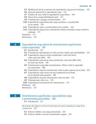 Contenido vii
3.5 Modiﬁcación de las ecuaciones de capacidad de carga por nivel freático 142
3.6 Ecuación general de la capacidad de carga 143
3.7 Estudios de casos sobre la capacidad de carga última 148
3.8 Efecto de la compresibilidad del suelo 153
3.9 Cimentaciones cargadas excéntricamente 157
3.10 Capacidad de carga última ante carga excéntrica—excentricidad
en un sentido 159
3.11 Capacidad de carga—excentricidad en dos sentidos 165
3.12 Capacidad de carga de una cimentación continua sometida a carga excéntrica
inclinada 173
Problemas 177
Referencias 179
4 Capacidad de carga última de cimentaciones superﬁciales:
casos especiales 181
4.1 Introducción 181
4.2 Cimentación soportada por un suelo con base rígida a poca profundidad 181
4.3 Capacidad de carga de suelos estratiﬁcados: suelo más fuerte
sobre suelo más débil 190
4.4 Capacidad de carga de un suelo estratiﬁcado: suelo más débil sobre
un suelo más fuerte 198
4.5 Cimentaciones espaciadas estrechamente—Efecto sobre la capacidad
de carga última 200
4.6 Capacidad de carga de cimentaciones sobre la parte superior de un talud 203
4.7 Capacidad de carga sísmica de una cimentación en el borde
de un talud de suelo granular 209
4.8 Capacidad de carga de cimentaciones sobre un talud 210
4.9 Cimentaciones sobre roca 212
4.10 Capacidad de levantamiento de cimentaciones 213
Problemas 219
Referencias 221
5 Cimentaciones superﬁciales: capacidad de carga
y asentamiento permisibles 223
5.1 Introducción 223
Incremento del esfuerzo vertical en una masa de suelo causado por carga de la
cimentación 224
5.2 Esfuerzo debido a una carga concentrada 224
5.3 Esfuerzo debido a un área circularmente cargada 224
 