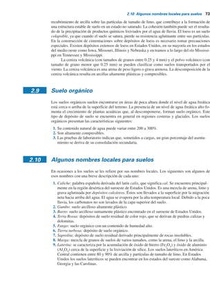 72 Capítulo 2: Depósitos naturales de suelo y exploración del subsuelo
yWashington. Las dunas de arena también se pueden encontrar en las llanuras aluviales y rocosas
de los estados del oeste de Estados Unidos. Las siguientes son algunas de las propiedades comu-
nes de una duna de arena:
1. La granulometría de la arena en cualquier ubicación particular es sorprendentemente unifor-
me. Esta uniformidad se puede atribuir a la acción de clasificación del viento.
2. El tamaño general del grano disminuye con la distancia desde la fuente, debido a que el
viento transporta más lejos las partículas más finas que las grandes.
3. La densidad relativa de la arena depositada sobre el lado expuesto al viento de las dunas
puede tener valores hasta de 50 a 65%, disminuyendo a aproximadamente 0 a 15% sobre el
lado opuesto al viento.
En la figura 2.8 se muestra una duna de arena del Thar Desert, la cual es una región grande y
árida ubicada en la parte noroeste de la India que cubre un área de casi 200000 kilómetros cuadrados.
El loess es un depósito eólico que consiste de partículas de limo y de tamaño de limo. La
distribución granulométrica del loess es muy uniforme y su cohesión se deriva en general de un
Dirección del viento
Partícula de arena
Figura 2.7 Duna de arena.
Figura 2.8 Duna de arena del Thar Desert, India. (Cortesía de A.S. Wayal, K.J. Somaiya Polytechnic,
Mumbai, India).
 