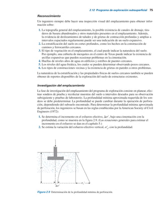 74 Capítulo 2: Depósitos naturales de suelo y exploración del subsuelo
Exploración subsuperficial
2.11
2.12
Propósito de la exploración subsuperficial
Al proceso para la identificación de los estratos de depósitos que subyacen bajo una estructura
propuesta y sus características físicas se le refiere como exploración subsuperficial. Su propósito
es obtener información que ayude al ingeniero geotécnico a:
1. Seleccionar el tipo y la profundidad de la cimentación adecuada para una estructura dada.
2. Evaluar la capacidad de soporte de carga de la cimentación.
3. Estimar el asentamiento probable de una estructura.
4. Determinar los problemas potenciales de la cimentación (por ejemplo, suelo expansivo,
suelo colapsible, relleno sanitario, etcétera).
5. Determinar la ubicación del nivel freático.
6. Predecir la presión lateral de tierra en estructuras como muros de retención, muros de tablaesta-
cas y cortes apuntalados.
7. Establecer los métodos de construcción para cambiar las condiciones del subsuelo.
La exploración subsuperficial también puede ser necesaria cuando se contemplen adiciones y
alteraciones a estructuras existentes.
Programa de exploración subsuperficial
La exploración subsuperficial comprende varias etapas, entre ellas la recolección de información
preliminar, el reconocimiento y la investigación del emplazamiento.
Recolección de información preliminar
Esta etapa incluye obtener información respecto al tipo de estructura que se construirá y a su
uso general. Para la construcción de edificios deben conocerse las cargas aproximadas y el es-
paciamiento de las columnas, así como el reglamento local de construcción y los requisitos para
el sótano. La construcción de puentes requiere determinar las longitudes de sus claros y la carga
sobre pilares y estribos.
Una idea general de la topografía y del tipo de suelo que se encontrará cerca y alrededor del
emplazamiento propuesto se puede obtener de las fuentes siguientes:
1. Mapas del United States Geological Survey.
2. Mapas de levantamientos geológicos del gobierno estatal.
3. Reportes de suelos del condado del Servicio de Conservación de Suelos del Departamento
de Agricultura de Estados Unidos.
4. Mapas agronómicos publicados por los departamentos de agricultura de varios estados.
5. Información hidrológica publicada por el Cuerpo de Ingenieros de Estados Unidos,
que incluye registros de flujo de corrientes de agua, niveles altos de inundaciones, mareas,
etcétera.
6. Manuales sobre suelos de los departamentos de carreteras publicados por varios estados.
La información obtenida de estas fuentes es muy útil en la planeación de la investigación de un
emplazamiento. En algunos casos se pueden obtener ahorros sustanciales anticipando problemas
que se pueden encontrar más adelante en el programa de exploración.
 