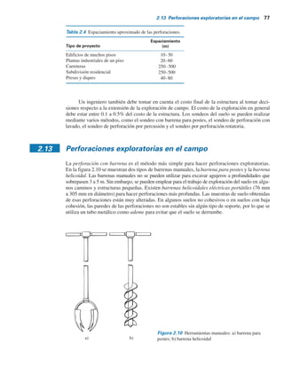 76 Capítulo 2: Depósitos naturales de suelo y exploración del subsuelo
1. Se determina la profundidad, D 5 D1
, en la que el incremento del esfuerzo efectivo Ds9 es
igual a (1Y10)q (q 5 esfuerzo neto estimado sobre la cimentación).
2. Se determina la profundidad, D 5 D2
, en la que Ds9/s9
o
5 0.05.
3. Se elige la menor de las dos profundidades, D1
y D2
, antes determinadas como la profundidad
mínima estimada de perforación requerida, a menos de que se encuentre el lecho de una roca.
Si se aplican las reglas anteriores, las profundidades de perforación para un edificio con
un ancho de 30 m será aproximadamente la siguiente, de acuerdo con Sowers y Sowers (1970):
Núm. de pisos Profundidad de perforación
1
2
3
4
5
3.5 m
6 m
10 m
16 m
24 m
Para determinar la profundidad de perforación para hospitales y edificios de oficinas, Sowers y
Sowers (1970) también utilizan las reglas siguientes:
s Para edificios ligeros de acero o estrechos de concreto
Db
S0.7
5 a (2.1)
donde
Db
5 profundidad de perforación
S 5 números de pisos
a 5 3 si Db
está en metros
s Para edificios pesados de acero o amplios de concreto,
Db
S0.7
5 b (2.2)
donde
b 5
6 si Db
está en metros
20 si Db
está en pies
Cuando se anticipen excavaciones profundas, la profundidad de perforación debe ser al menos de
1.5 veces la profundidad de excavación.
En ocasiones las condiciones del subsuelo requieren que la carga de la cimentación se
transmita al lecho de roca. La profundidad mínima de perforación para la extracción de núcleos
en el lecho de roca es de aproximadamente 3 m. Si el lecho de roca es irregular o está intemperi-
zado, la perforación para la extracción de núcleos puede ser más profunda.
No existen reglas fijas ni simples para determinar el espaciamiento de las perforaciones. En la
tabla 2.4 se indican algunas directrices generales. El espaciamiento se puede incrementar o disminuir,
dependiendo de la condición del subsuelo. Si varios estratos de suelo son más o menos uniformes y
predecibles, se necesitarán menos perforaciones que en estratos de suelo no homogéneos.
 