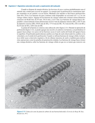 2.13 Perforaciones exploratorias en el campo 77
Un ingeniero también debe tomar en cuenta el costo final de la estructura al tomar deci-
siones respecto a la extensión de la exploración de campo. El costo de la exploración en general
debe estar entre 0.1 a 0.5% del costo de la estructura. Los sondeos del suelo se pueden realizar
mediante varios métodos, como el sondeo con barrena para postes, el sondeo de perforación con
lavado, el sondeo de perforación por percusión y el sondeo por perforación rotatoria.
2.13 Perforaciones exploratorias en el campo
La perforación con barrena es el método más simple para hacer perforaciones exploratorias.
En la figura 2.10 se muestran dos tipos de barrenas manuales, la barrena para postes y la barrena
helicoidal. Las barrenas manuales no se pueden utilizar para excavar agujeros a profundidades que
sobrepasen 3 a 5 m. Sin embargo, se pueden emplear para el trabajo de exploración del suelo en algu-
nos caminos y estructuras pequeñas. Existen barrenas helicoidales eléctricas portátiles (76 mm
a 305 mm en diámetro) para hacer perforaciones más profundas. Las muestras de suelo obtenidas
de esas perforaciones están muy alteradas. En algunos suelos no cohesivos o en suelos con baja
cohesión, las paredes de las perforaciones no son estables sin algún tipo de soporte, por lo que se
utiliza un tubo metálico como ademe para evitar que el suelo se derrumbe.
Tabla 2.4 Espaciamiento aproximado de las perforaciones.
Espaciamiento
(m)
Tipo de proyecto
Edificios de muchos pisos
Plantas industriales de un piso
Carreteras
Subdivisión residencial
Presas y diques
10-30
20-60
0
0
5
-
0
5
2
250-500
40-80
a) b)
Figura 2.10 Herramientas manuales: a) barrena para
postes; b) barrena helicoidal
 