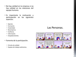  No hay calidad en la empresa si no
  hay calidad en las relaciones del
  equipo humano.

 Es importante la motivación y
  participación en los siguientes
  aspectos:

     Opinión.
     Formación.
     Creatividad.
     Recompensa.
     Confianza.
     Información.
     Empoderamiento.


 Fomento de la participación.

   Círculos de calidad.
   Equipos de trabajo autónomos.
 