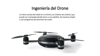 Ingeniería del Drone
Un dron consta del robot en sí mismo y el sistema de control, que
puede ser manejado desde tierra o vía satelital, de manera simple
o con programas de precisión de vuelo.
 