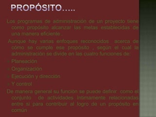 Los programas de administración de un proyecto tiene
como propósito alcanzar las metas establecidas de
una manera eficiente .
Aunque hay varias enfoques reconocidos acerca de
cómo se cumple ese propósito , según el cual la
administración se divide en las cuatro funciones de:
 Planeación
 Organización
 Ejecución y dirección
 Y control
De manera general su función se puede definir como el
conjunto de actividades íntimamente relacionadas
entre si para contribuir al logro de un propósito en
común
 