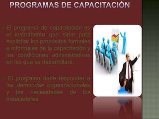  El programa de capacitación es
el instrumento que sirve para
explicitar los propósitos formales
e informales de la capacitación y
las condiciones administrativas
en las que se desarrollará.
 El programa debe responder a
las demandas organizacionales
y las necesidades de los
trabajadores
 