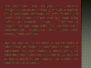  Las empresas son equipos de personas
trabajando con un fin común, y el éxito o fracaso
de la compañía depende en gran medida del
talento del equipo. Es por esto que para cada
nueva contratación, resulta indispensable
asegurarnos que tenga todas las herramientas y
conocimientos necesarios para desempeñar
correctamente su labor.
 Una vez que se ha reclutado y seleccionado al
colaborador deseado, es necesario orientarlo y
capacitarlo; proporcionándole la información y los
conocimientos necesarios para que tenga éxito en
su nueva posición, aún cuando ya cuente con
experiencia en el puesto.
 
