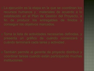  La ejecución es la etapa en la que se coordinan los
recursos humanos y materiales de acuerdo a lo
establecido en el Plan de Gestión del Proyecto, a
fin de producir los entregables de finidos y
conseguir los objetivos marcados.
 Toma la lista de actividades necesarias definidas, y
presenta un gráfico de cuándo comenzará y
cuándo terminará cada tarea y actividad .
 También permite al gerente de proyecto distribuir y
coordinar tareas cuando están participando muchas
instituciones.
 
