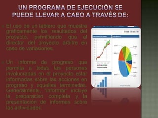  El uso de un tablero que muestre
gráficamente los resultados del
proyecto, permitiendo que el
director del proyecto arbitre en
caso de variaciones.
 Un informe de progreso que
permita a todas las personas
involucradas en el proyecto estar
informadas sobre las acciones en
progreso y aquellas terminadas.
Generalmente, "informar" incluye
la preparación completa y la
presentación de informes sobre
las actividades.
 