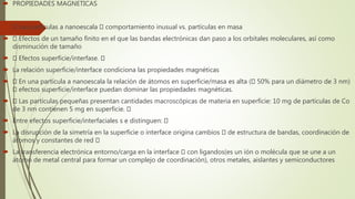 PROPIEDADES MAGNETICAS
 Las partículas a nanoescala comportamiento inusual vs. partículas en masa
 Efectos de un tamaño finito en el que las bandas electrónicas dan paso a los orbitales moleculares, así como
disminución de tamaño
 Efectos superficie/interfase.
 La relación superficie/interface condiciona las propiedades magnéticas
 En una partícula a nanoescala la relación de átomos en superficie/masa es alta ( 50% para un diámetro de 3 nm)
efectos superficie/interface puedan dominar las propiedades magnéticas.
 Las partículas pequeñas presentan cantidades macroscópicas de materia en superficie: 10 mg de partículas de Co
de 3 nm contienen 5 mg en superficie.
 Entre efectos superficie/interfaciales s e distinguen:
 La disrupción de la simetría en la superficie o interface origina cambios de estructura de bandas, coordinación de
átomos y constantes de red
 La transferencia electrónica entorno/carga en la interface con ligandos(es un ión o molécula que se une a un
átomo de metal central para formar un complejo de coordinación), otros metales, aislantes y semiconductores
 