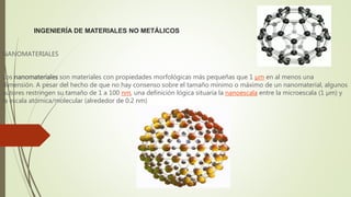 INGENIERÍA DE MATERIALES NO METÁLICOS
NANOMATERIALES
Los nanomateriales son materiales con propiedades morfológicas más pequeñas que 1 µm en al menos una
dimensión. A pesar del hecho de que no hay consenso sobre el tamaño mínimo o máximo de un nanomaterial, algunos
autores restringen su tamaño de 1 a 100 nm, una definición lógica situaría la nanoescala entre la microescala (1 µm) y
la escala atómica/molecular (alrededor de 0.2 nm)
 