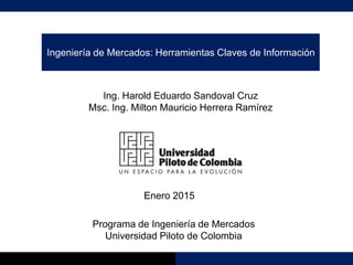 Ingeniería de Mercados: Herramientas Claves de Información
Ing. Harold Eduardo Sandoval Cruz
Msc. Ing. Milton Mauricio Herrera Ramírez
Enero 2015
Programa de Ingeniería de Mercados
Universidad Piloto de Colombia
 