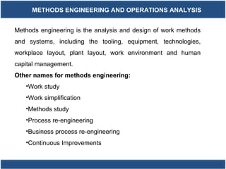 METHODS ENGINEERING AND OPERATIONS ANALYSIS
Methods engineering is the analysis and design of work methods
and systems, including the tooling, equipment, technologies,
workplace layout, plant layout, work environment and human
capital management.
Other names for methods engineering:
•Work study
•Work simplification
•Methods study
•Process re-engineering
•Business process re-engineering
•Continuous Improvements
 