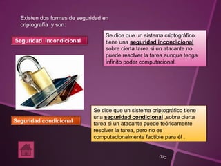 Existen dos formas de seguridad en
criptografía y son:
Seguridad incondicional
Se dice que un sistema criptográfico
tiene una seguridad incondicional
sobre cierta tarea si un atacante no
puede resolver la tarea aunque tenga
infinito poder computacional.
Seguridad condicional
Se dice que un sistema criptográfico tiene
una seguridad condicional ,sobre cierta
tarea si un atacante puede teóricamente
resolver la tarea, pero no es
computacionalmente factible para él .
 