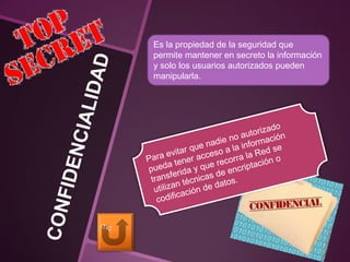 Es la propiedad de la seguridad que
permite mantener en secreto la información
y solo los usuarios autorizados pueden
manipularla.
 