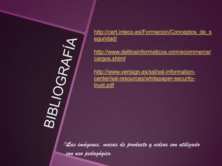 http://cert.inteco.es/Formacion/Conceptos_de_s
eguridad/
http://www.delitosinformaticos.com/ecommerce/
cargos.shtml
http://www.verisign.es/ssl/ssl-information-
center/ssl-resources/whitepaper-security-
trust.pdf
Las imágenes, macas de producto y videos son utilizado
con uso pedagógico.
 