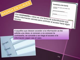 A aquellos que desean acceder a la información se les
solicita una clave; si conocen o no conocen la
contraseña, se concede o se niega el acceso a la
información según sea el caso.
 