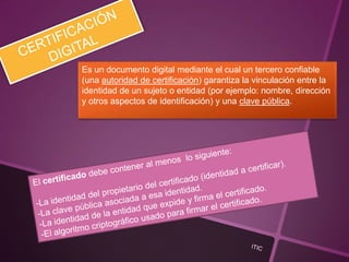 Es un documento digital mediante el cual un tercero confiable
(una autoridad de certificación) garantiza la vinculación entre la
identidad de un sujeto o entidad (por ejemplo: nombre, dirección
y otros aspectos de identificación) y una clave pública.
 
