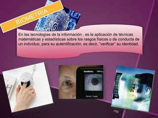 En las tecnologías de la información , es la aplicación de técnicas
matemáticas y estadísticas sobre los rasgos físicos o de conducta de
un individuo, para su autentificación, es decir, “verificar” su identidad.
 
