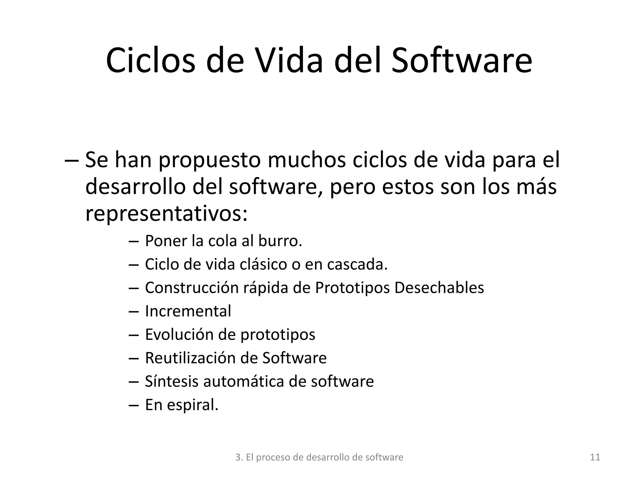 3. El proceso de desarrollo de software 11
Ciclos de Vida del Software
– Se han propuesto muchos ciclos de vida para el
desarrollo del software, pero estos son los más
representativos:
– Poner la cola al burro.
– Ciclo de vida clásico o en cascada.
– Construcción rápida de Prototipos Desechables
– Incremental
– Evolución de prototipos
– Reutilización de Software
– Síntesis automática de software
– En espiral.
 