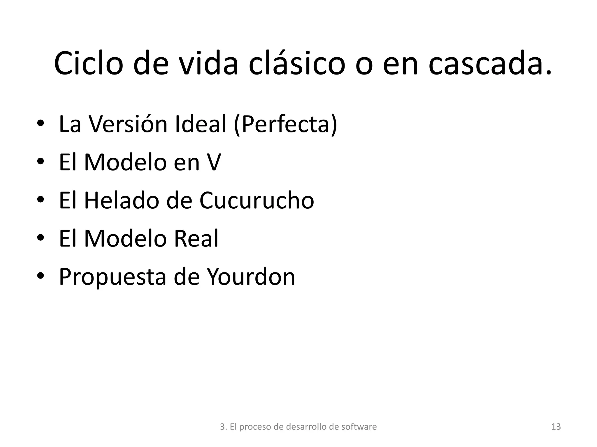 3. El proceso de desarrollo de software 13
Ciclo de vida clásico o en cascada.
• La Versión Ideal (Perfecta)
• El Modelo en V
• El Helado de Cucurucho
• El Modelo Real
• Propuesta de Yourdon
 